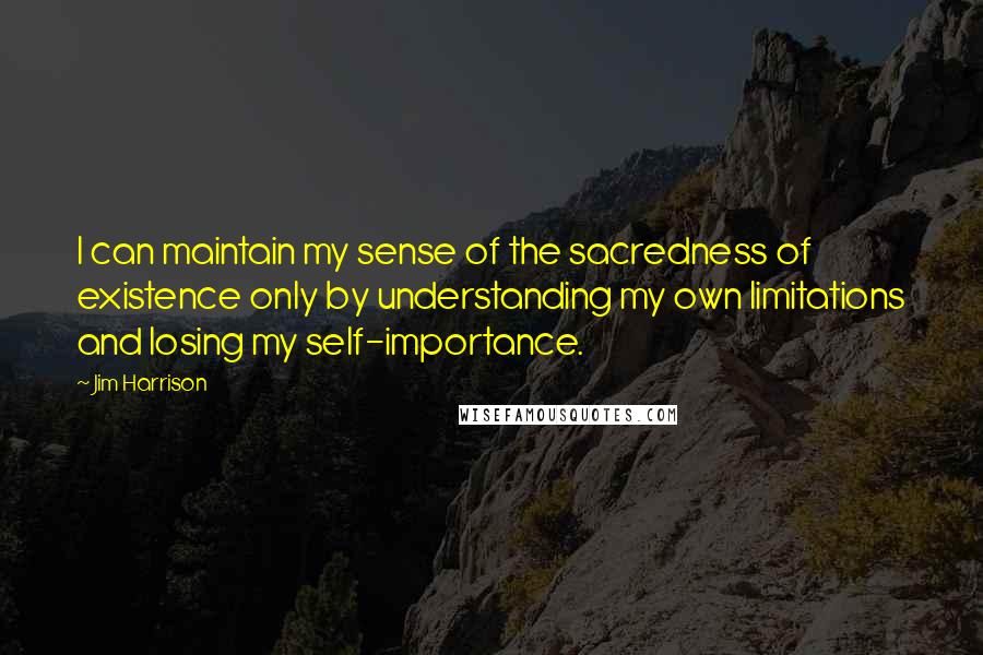 Jim Harrison Quotes: I can maintain my sense of the sacredness of existence only by understanding my own limitations and losing my self-importance.