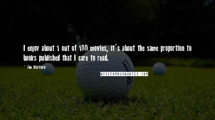 Jim Harrison Quotes: I enjoy about 1 out of 100 movies, it's about the same proportion to books published that I care to read.