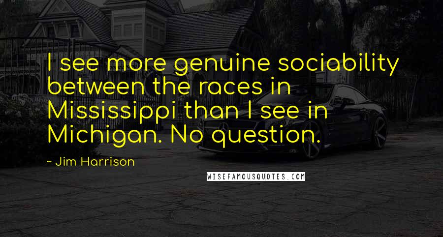 Jim Harrison Quotes: I see more genuine sociability between the races in Mississippi than I see in Michigan. No question.