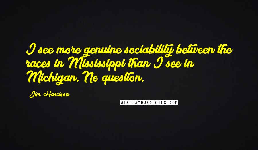 Jim Harrison Quotes: I see more genuine sociability between the races in Mississippi than I see in Michigan. No question.