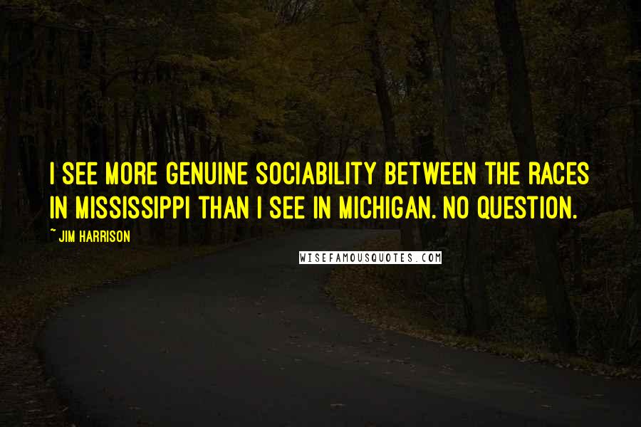 Jim Harrison Quotes: I see more genuine sociability between the races in Mississippi than I see in Michigan. No question.