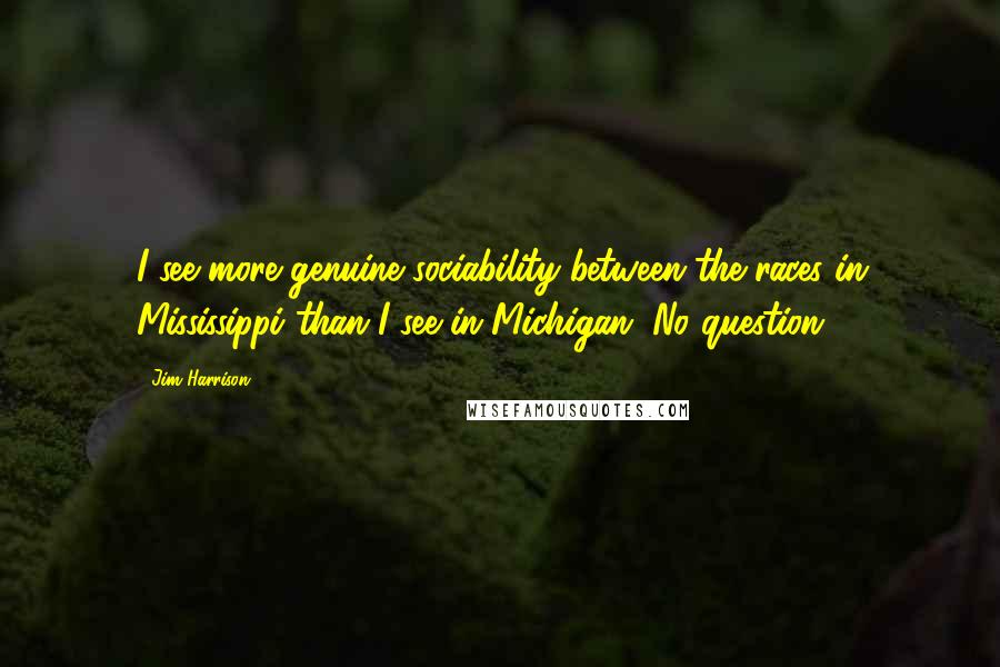 Jim Harrison Quotes: I see more genuine sociability between the races in Mississippi than I see in Michigan. No question.