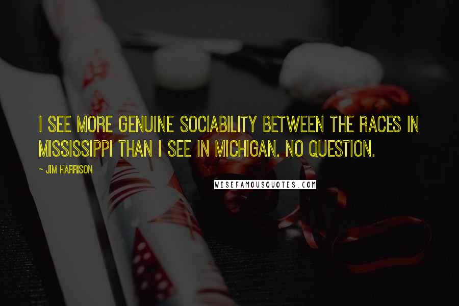 Jim Harrison Quotes: I see more genuine sociability between the races in Mississippi than I see in Michigan. No question.