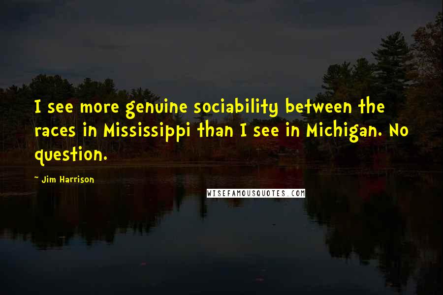 Jim Harrison Quotes: I see more genuine sociability between the races in Mississippi than I see in Michigan. No question.