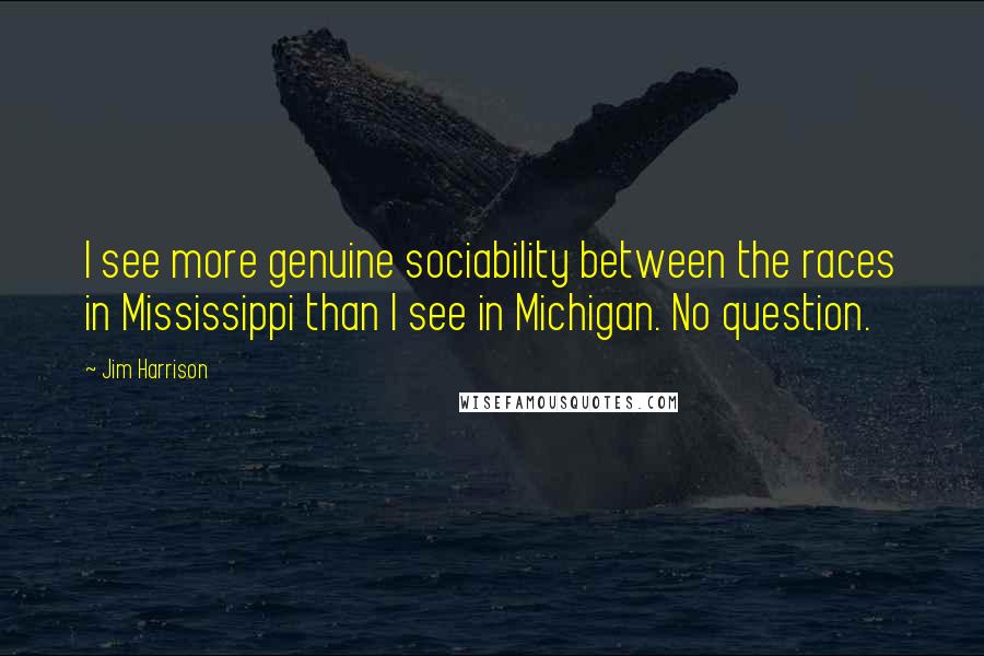 Jim Harrison Quotes: I see more genuine sociability between the races in Mississippi than I see in Michigan. No question.