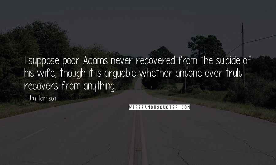 Jim Harrison Quotes: I suppose poor Adams never recovered from the suicide of his wife, though it is arguable whether anyone ever truly recovers from anything.