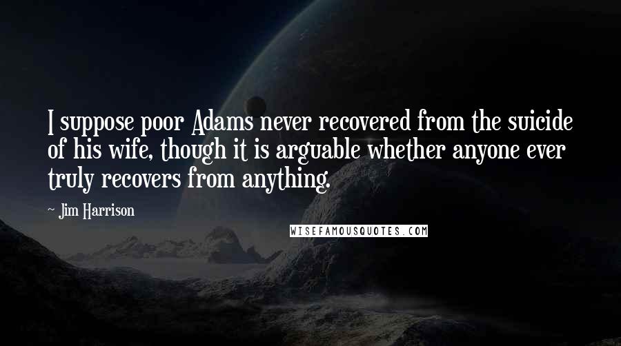 Jim Harrison Quotes: I suppose poor Adams never recovered from the suicide of his wife, though it is arguable whether anyone ever truly recovers from anything.
