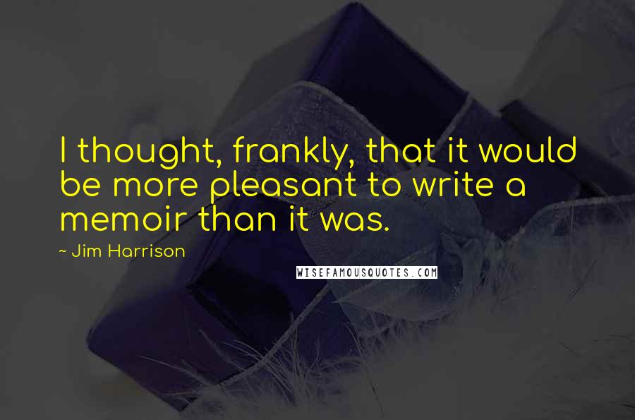 Jim Harrison Quotes: I thought, frankly, that it would be more pleasant to write a memoir than it was.