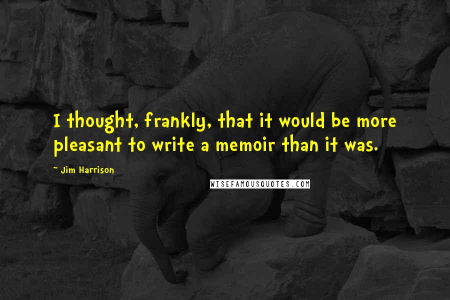 Jim Harrison Quotes: I thought, frankly, that it would be more pleasant to write a memoir than it was.