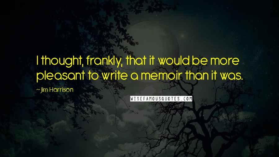 Jim Harrison Quotes: I thought, frankly, that it would be more pleasant to write a memoir than it was.