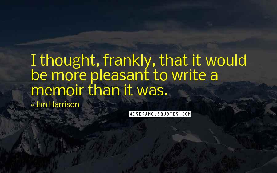 Jim Harrison Quotes: I thought, frankly, that it would be more pleasant to write a memoir than it was.