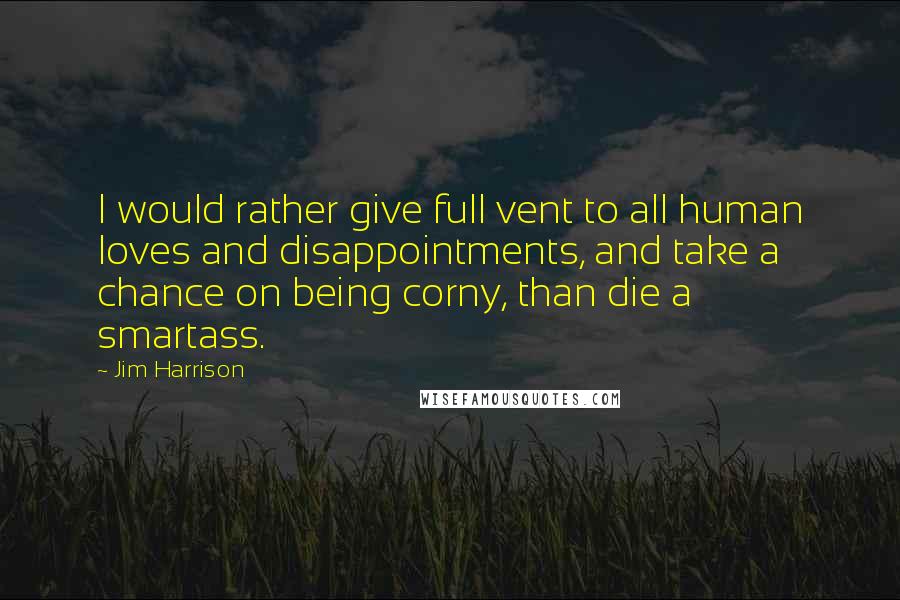 Jim Harrison Quotes: I would rather give full vent to all human loves and disappointments, and take a chance on being corny, than die a smartass.