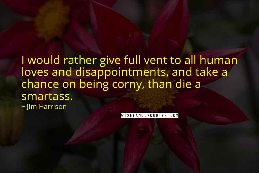 Jim Harrison Quotes: I would rather give full vent to all human loves and disappointments, and take a chance on being corny, than die a smartass.