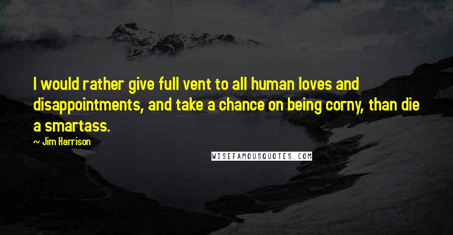 Jim Harrison Quotes: I would rather give full vent to all human loves and disappointments, and take a chance on being corny, than die a smartass.