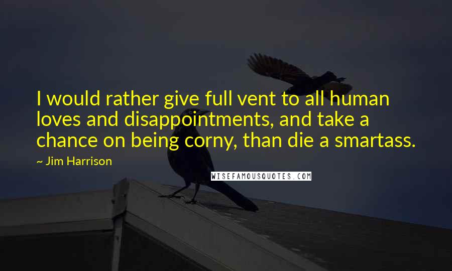 Jim Harrison Quotes: I would rather give full vent to all human loves and disappointments, and take a chance on being corny, than die a smartass.