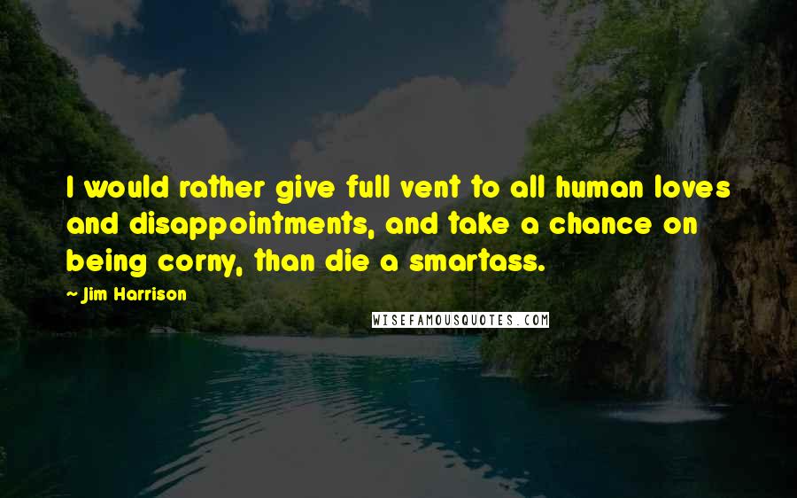 Jim Harrison Quotes: I would rather give full vent to all human loves and disappointments, and take a chance on being corny, than die a smartass.