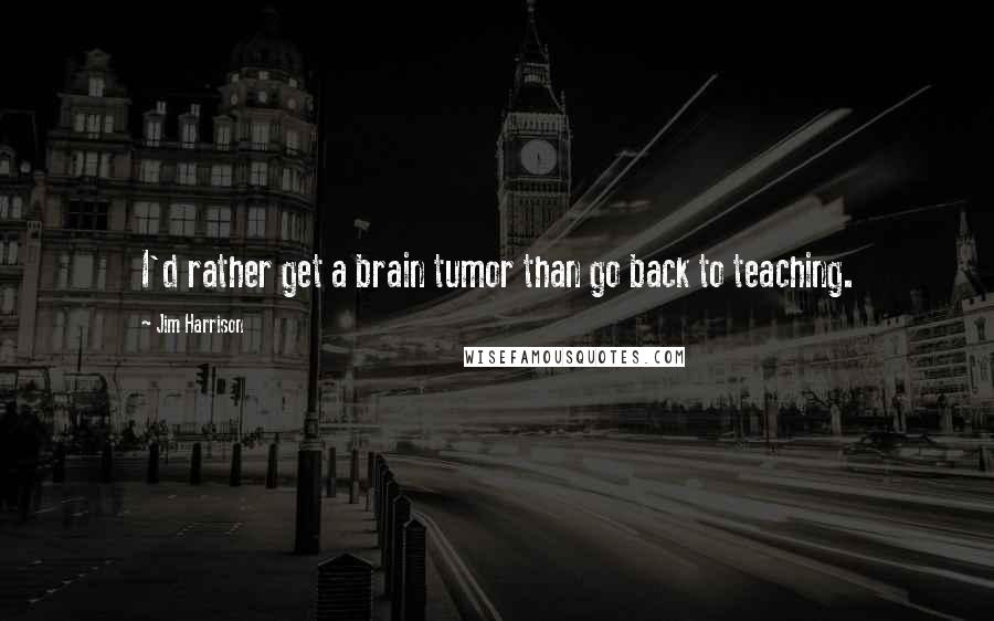 Jim Harrison Quotes: I'd rather get a brain tumor than go back to teaching.