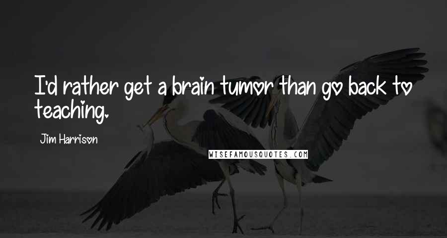 Jim Harrison Quotes: I'd rather get a brain tumor than go back to teaching.