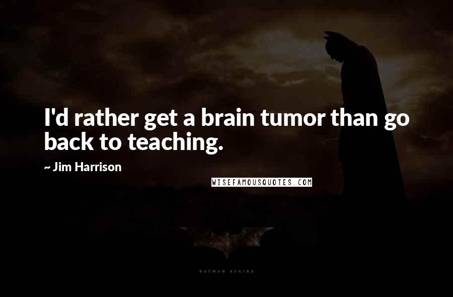 Jim Harrison Quotes: I'd rather get a brain tumor than go back to teaching.