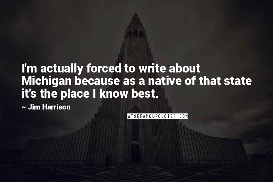 Jim Harrison Quotes: I'm actually forced to write about Michigan because as a native of that state it's the place I know best.