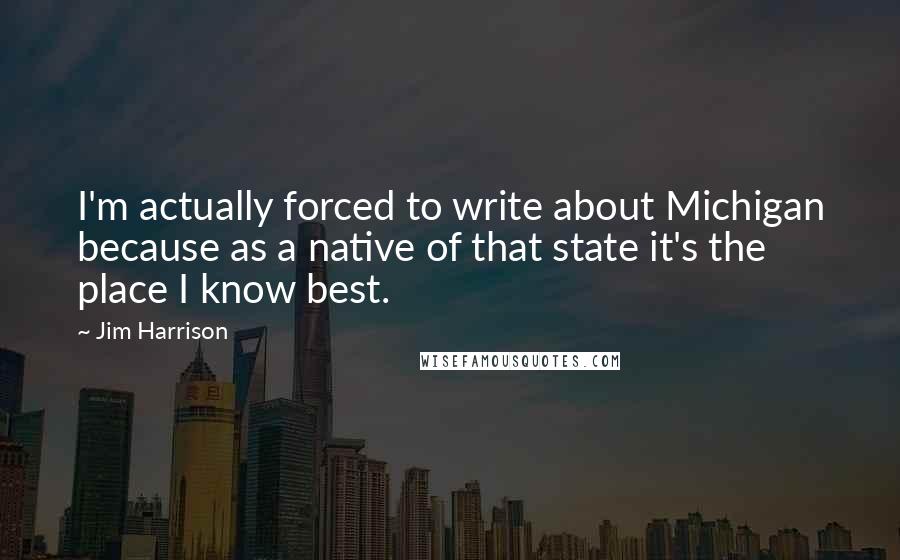 Jim Harrison Quotes: I'm actually forced to write about Michigan because as a native of that state it's the place I know best.