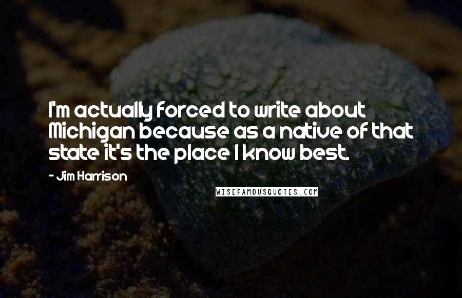 Jim Harrison Quotes: I'm actually forced to write about Michigan because as a native of that state it's the place I know best.