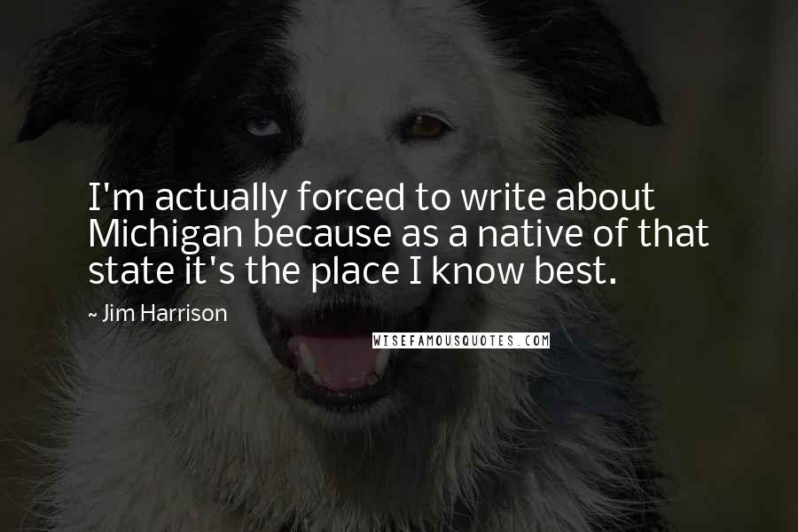 Jim Harrison Quotes: I'm actually forced to write about Michigan because as a native of that state it's the place I know best.