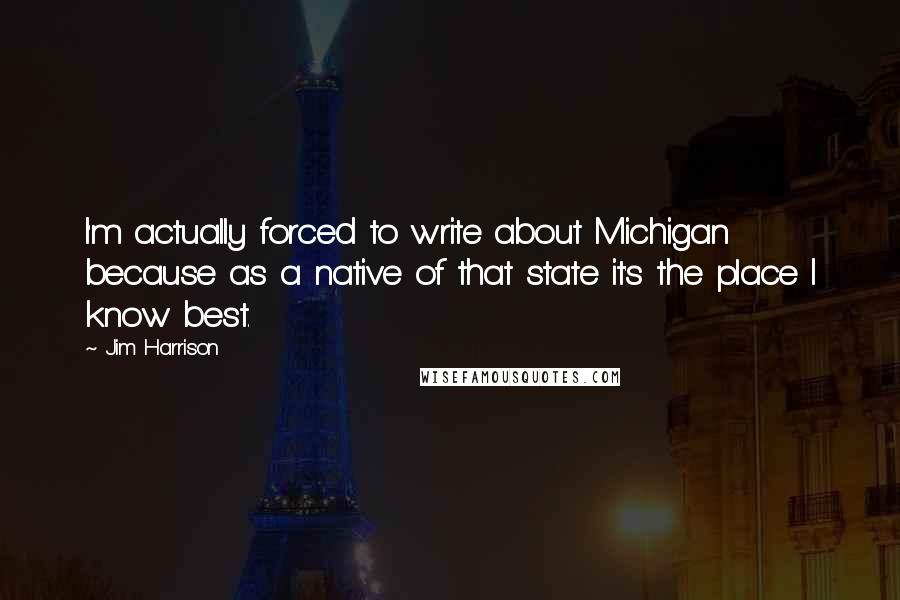 Jim Harrison Quotes: I'm actually forced to write about Michigan because as a native of that state it's the place I know best.