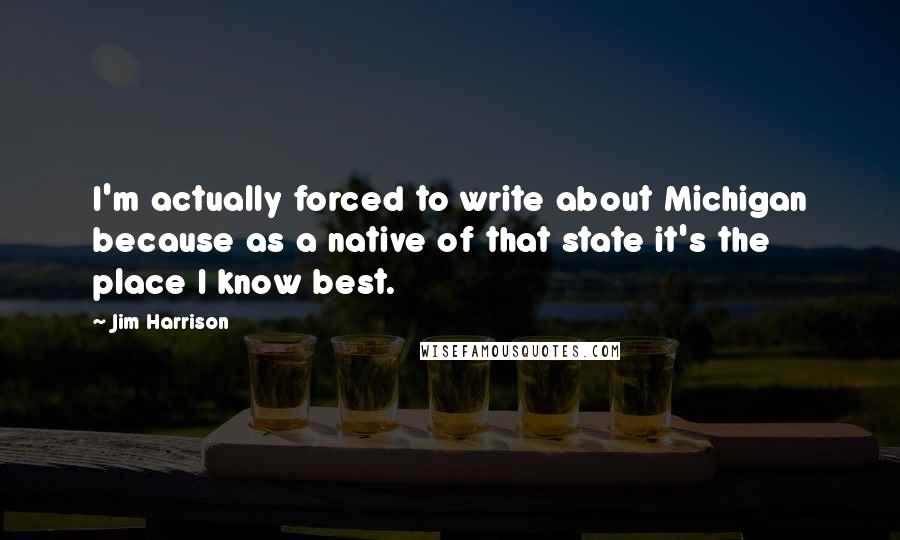 Jim Harrison Quotes: I'm actually forced to write about Michigan because as a native of that state it's the place I know best.