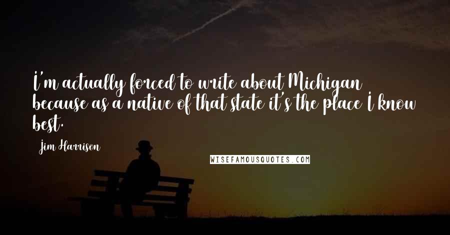 Jim Harrison Quotes: I'm actually forced to write about Michigan because as a native of that state it's the place I know best.