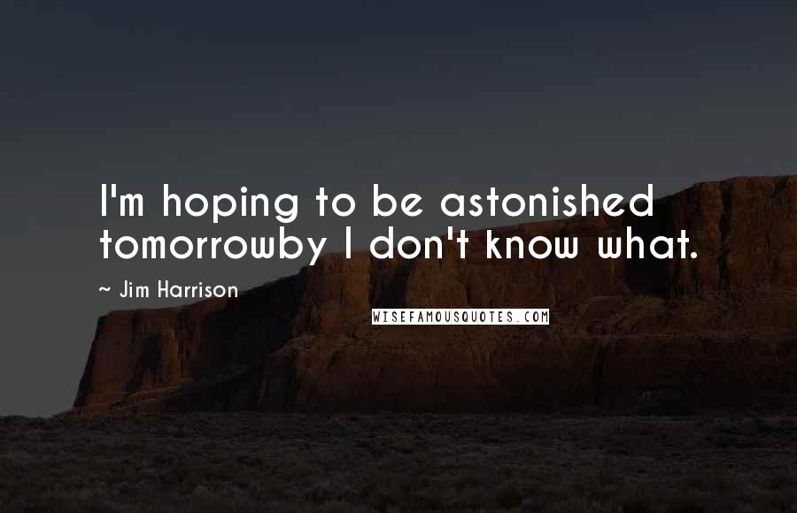 Jim Harrison Quotes: I'm hoping to be astonished tomorrowby I don't know what.