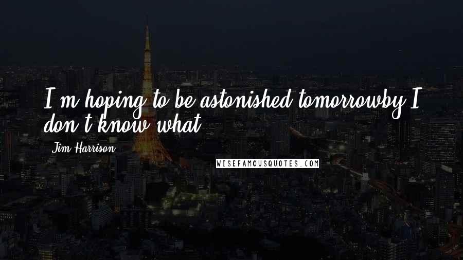 Jim Harrison Quotes: I'm hoping to be astonished tomorrowby I don't know what.