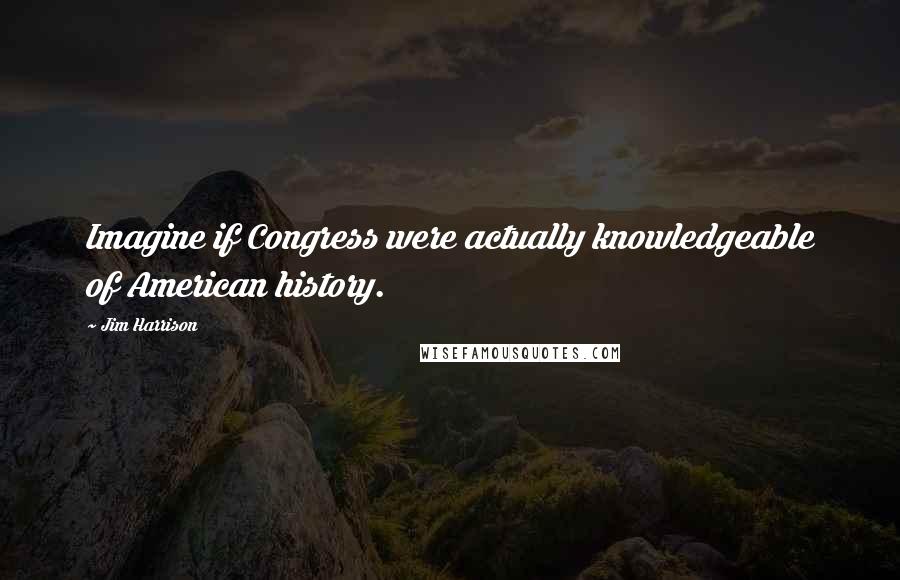 Jim Harrison Quotes: Imagine if Congress were actually knowledgeable of American history.