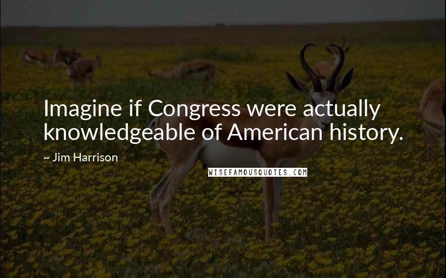 Jim Harrison Quotes: Imagine if Congress were actually knowledgeable of American history.