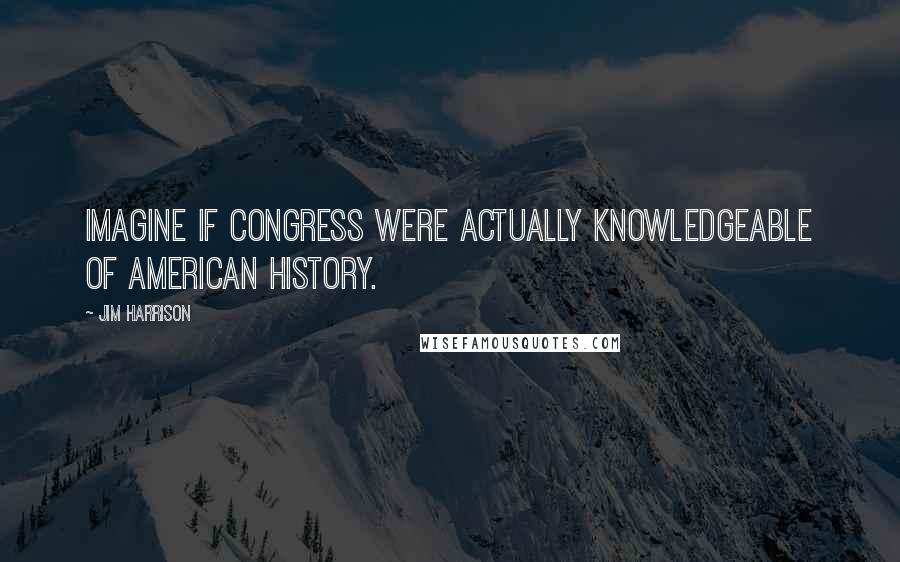 Jim Harrison Quotes: Imagine if Congress were actually knowledgeable of American history.