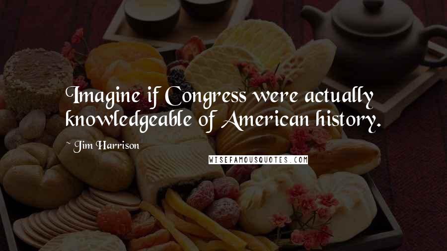 Jim Harrison Quotes: Imagine if Congress were actually knowledgeable of American history.