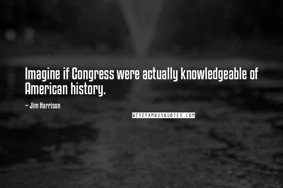 Jim Harrison Quotes: Imagine if Congress were actually knowledgeable of American history.