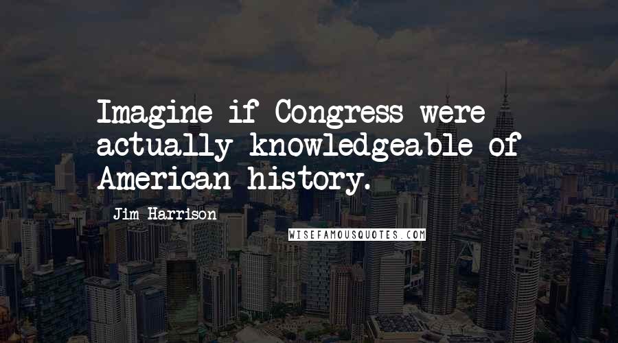 Jim Harrison Quotes: Imagine if Congress were actually knowledgeable of American history.