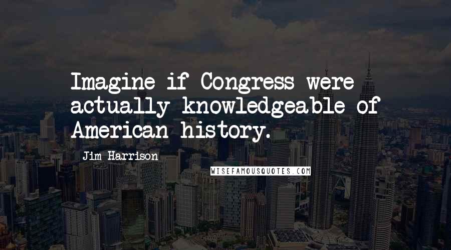 Jim Harrison Quotes: Imagine if Congress were actually knowledgeable of American history.