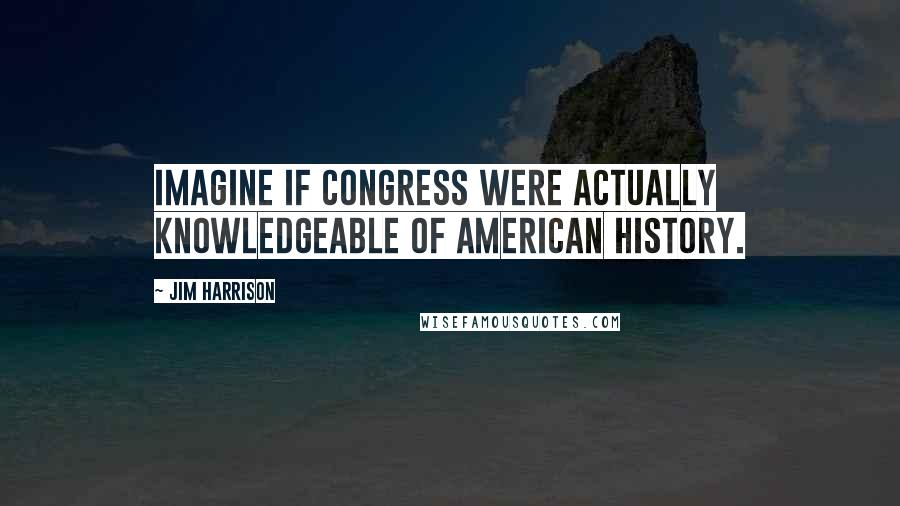 Jim Harrison Quotes: Imagine if Congress were actually knowledgeable of American history.