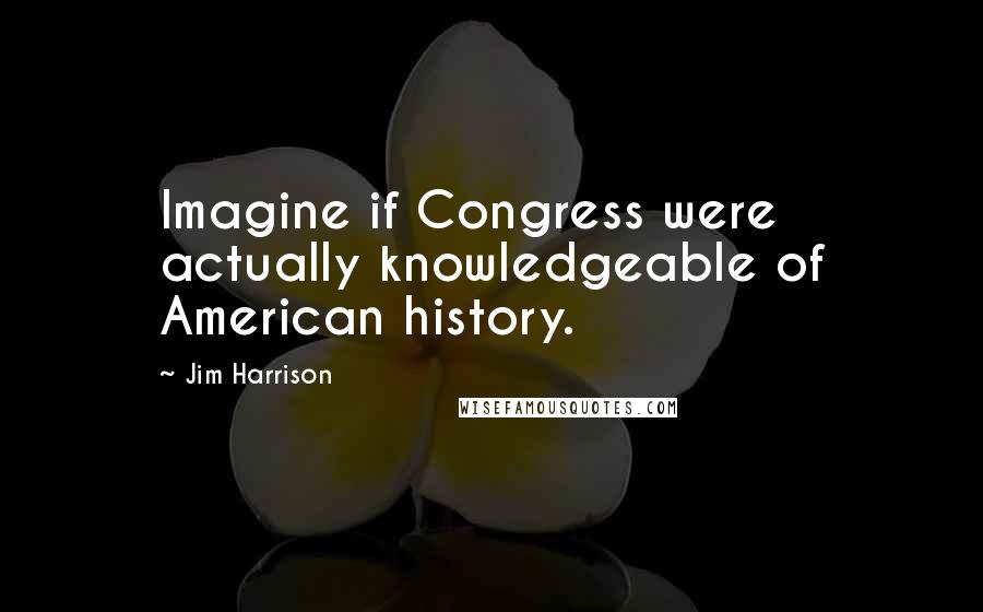 Jim Harrison Quotes: Imagine if Congress were actually knowledgeable of American history.