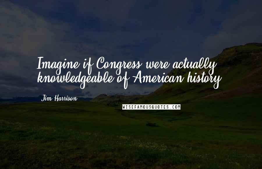 Jim Harrison Quotes: Imagine if Congress were actually knowledgeable of American history.