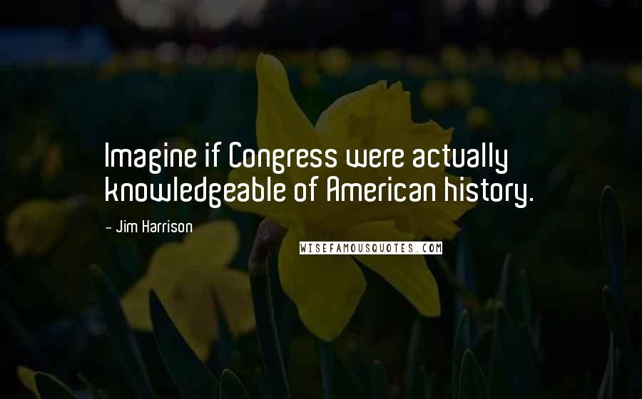 Jim Harrison Quotes: Imagine if Congress were actually knowledgeable of American history.
