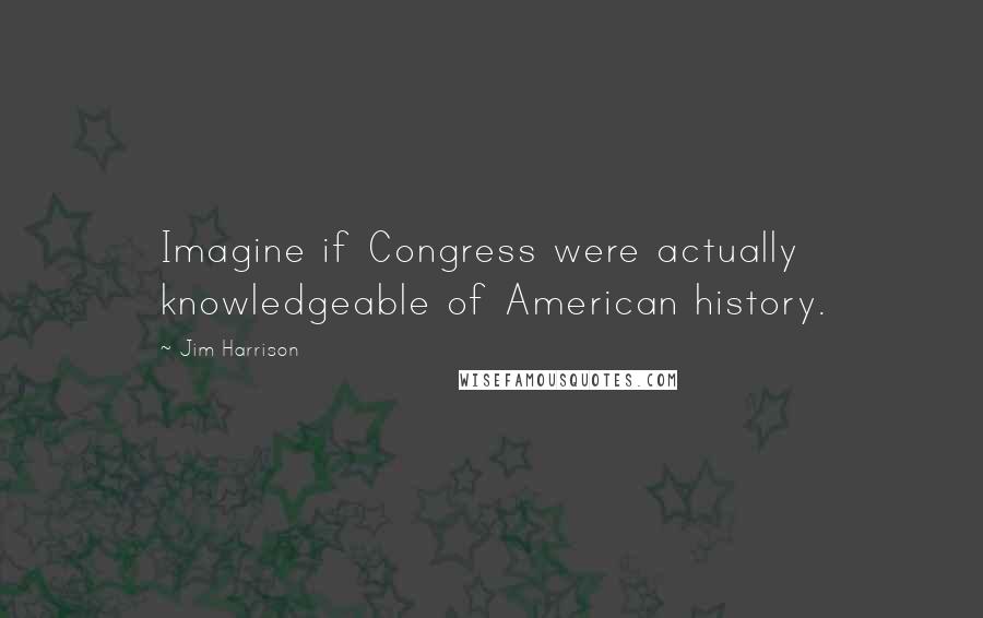 Jim Harrison Quotes: Imagine if Congress were actually knowledgeable of American history.