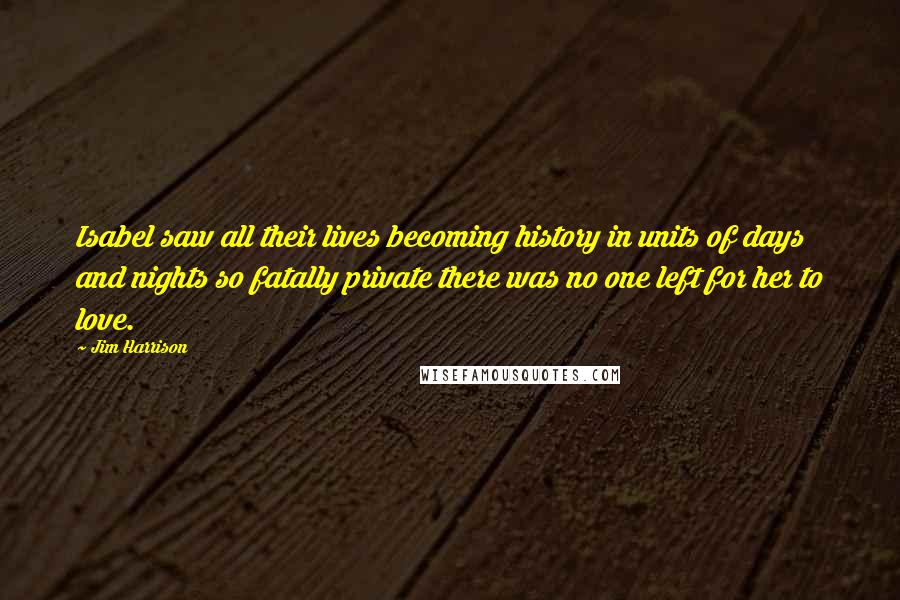 Jim Harrison Quotes: Isabel saw all their lives becoming history in units of days and nights so fatally private there was no one left for her to love.