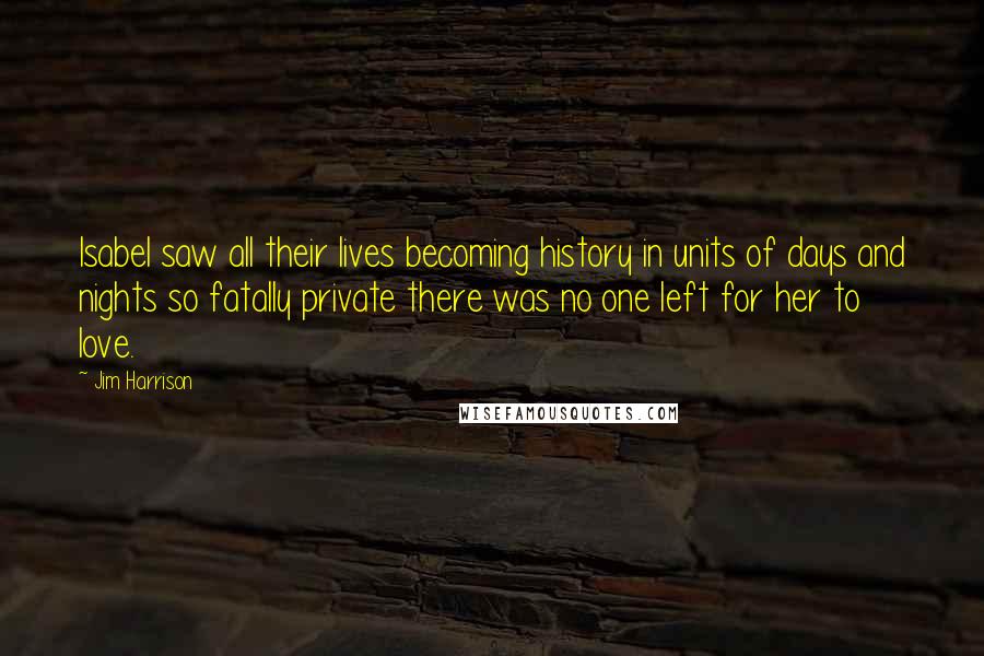 Jim Harrison Quotes: Isabel saw all their lives becoming history in units of days and nights so fatally private there was no one left for her to love.