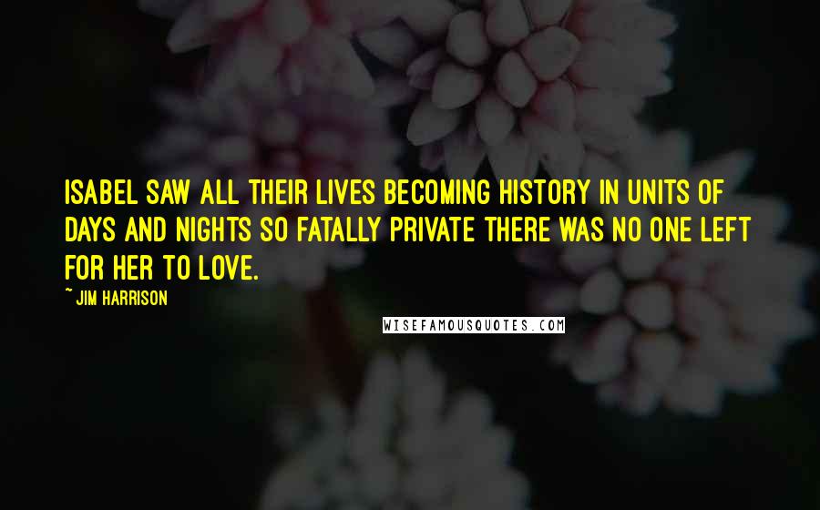 Jim Harrison Quotes: Isabel saw all their lives becoming history in units of days and nights so fatally private there was no one left for her to love.