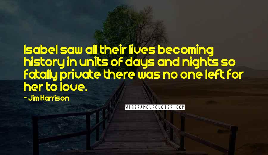 Jim Harrison Quotes: Isabel saw all their lives becoming history in units of days and nights so fatally private there was no one left for her to love.