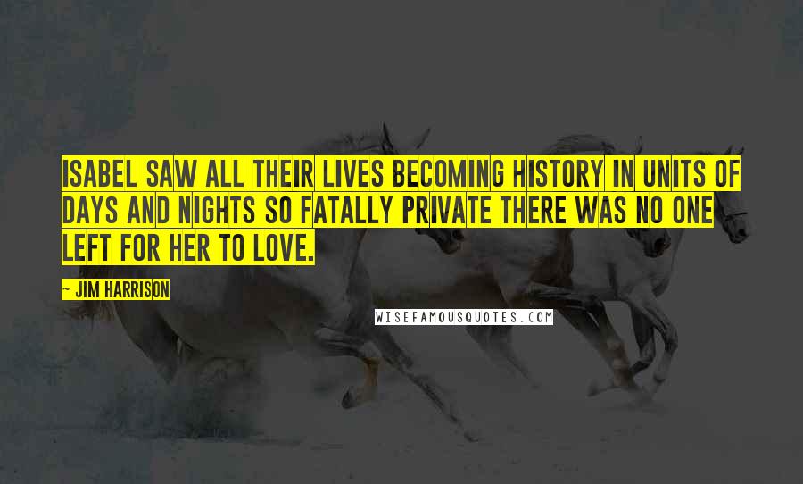 Jim Harrison Quotes: Isabel saw all their lives becoming history in units of days and nights so fatally private there was no one left for her to love.