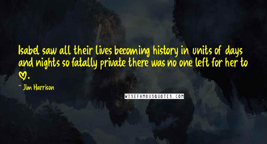 Jim Harrison Quotes: Isabel saw all their lives becoming history in units of days and nights so fatally private there was no one left for her to love.